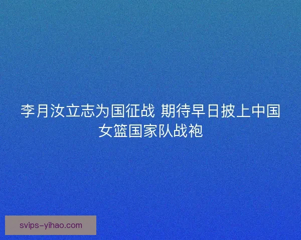 李月汝立志为国征战 期待早日披上中国女篮国家队战袍